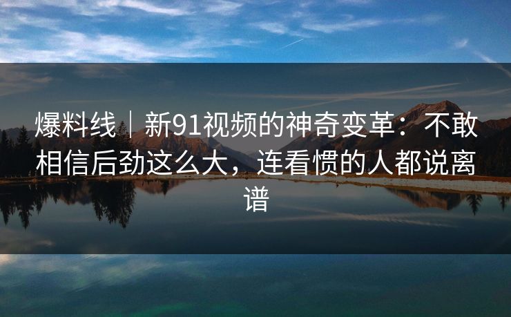 爆料线|新91视频的神奇变革:不敢相信后劲这么大,连看惯的人都说离谱 爆料线|新91视频的神奇变革:不敢相信后劲这么大,连看惯的人都说离谱