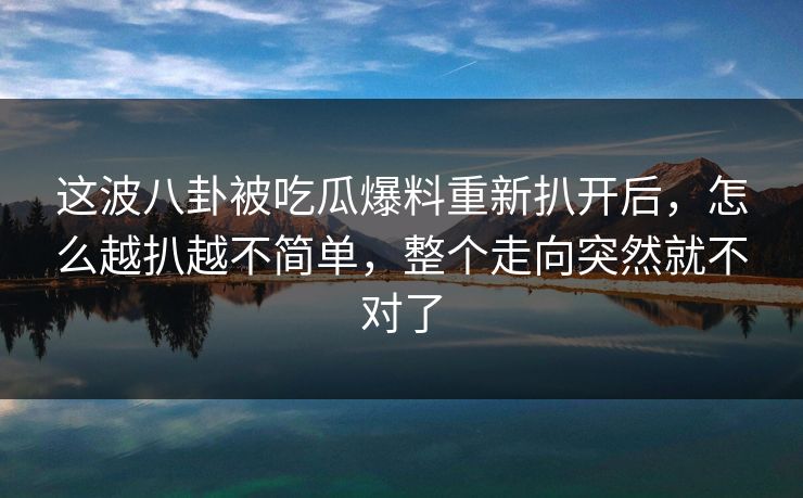 这波八卦被吃瓜爆料重新扒开后，怎么越扒越不简单，整个走向突然就不对了