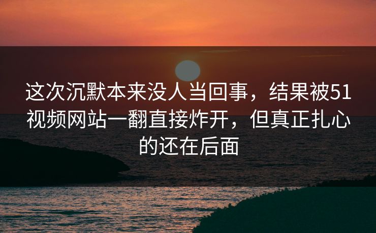 这次沉默本来没人当回事，结果被51视频网站一翻直接炸开，但真正扎心的还在后面