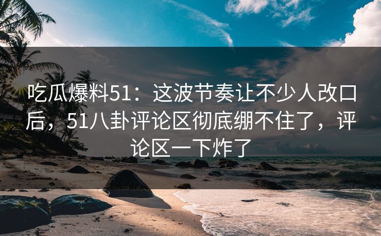 吃瓜爆料51:这波节奏让不少人改口后,51八卦评论区彻底绷不住了,评论区一下炸了 吃瓜爆料51:这波节奏让不少人改口后,51八卦评论区彻底绷不住了,评论区一下炸了