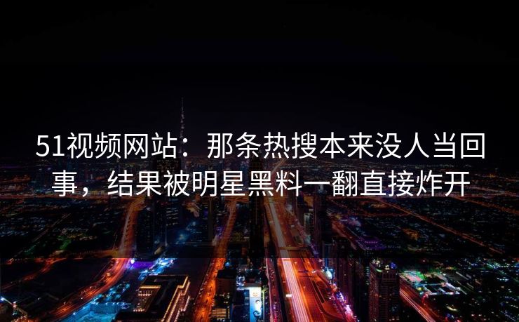 51视频网站:那条热搜本来没人当回事,结果被明星黑料一翻直接炸开 51视频网站:那条热搜本来没人当回事,结果被明星黑料一翻直接炸开