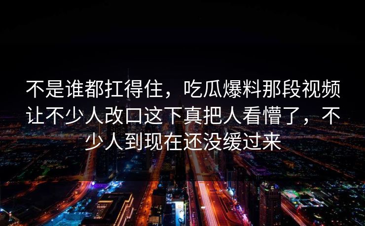 不是谁都扛得住,吃瓜爆料那段视频让不少人改口这下真把人看懵了,不少人到现在还没缓过来 不是谁都扛得住,吃瓜爆料那段视频让不少人改口这下真把人看懵了,不少人到现在还没缓过来
