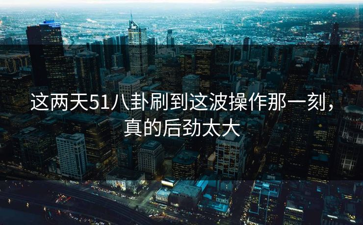 这两天51八卦刷到这波操作那一刻，真的后劲太大