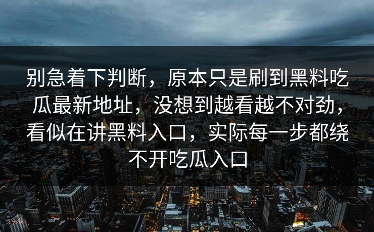 别急着下判断,原本只是刷到黑料吃瓜最新地址,没想到越看越不对劲,看似在讲黑料入口,实际每一步都绕不开吃瓜入口 别急着下判断,原本只是刷到黑料吃瓜最新地址,没想到越看越不对劲,看似在讲黑料入口,实际每一步都绕不开吃瓜入口