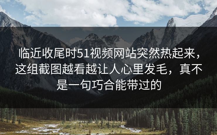 临近收尾时51视频网站突然热起来，这组截图越看越让人心里发毛，真不是一句巧合能带过的