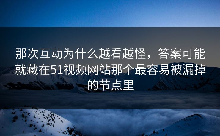 那次互动为什么越看越怪，答案可能就藏在51视频网站那个最容易被漏掉的节点里