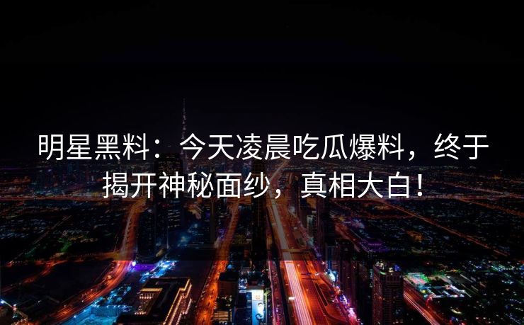 明星黑料:今天凌晨吃瓜爆料,终于揭开神秘面纱,真相大白! 明星黑料:今天凌晨吃瓜爆料,终于揭开神秘面纱,真相大白!