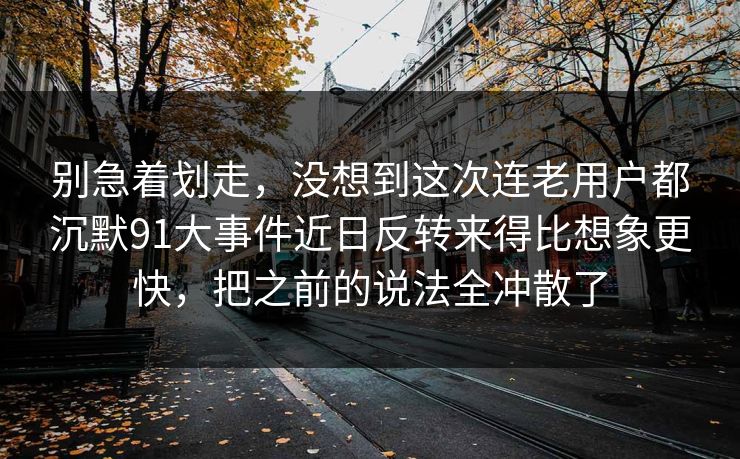 别急着划走,没想到这次连老用户都沉默91大事件近日反转来得比想象更快,把之前的说法全冲散了 别急着划走,没想到这次连老用户都沉默91大事件近日反转来得比想象更快,把之前的说法全冲散了