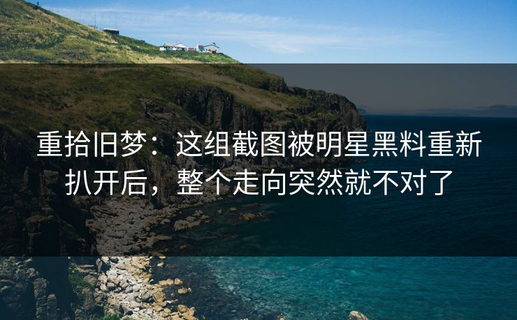 重拾旧梦:这组截图被明星黑料重新扒开后,整个走向突然就不对了 重拾旧梦:这组截图被明星黑料重新扒开后,整个走向突然就不对了