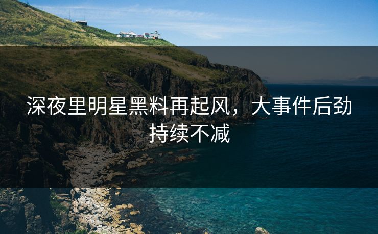 深夜里明星黑料再起风,大事件后劲持续不减 深夜里明星黑料再起风,大事件后劲持续不减