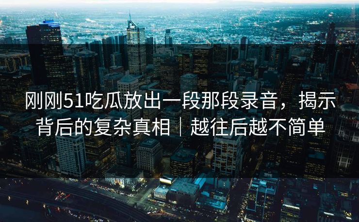 刚刚51吃瓜放出一段那段录音,揭示背后的复杂真相|越往后越不简单 刚刚51吃瓜放出一段那段录音,揭示背后的复杂真相|越往后越不简单