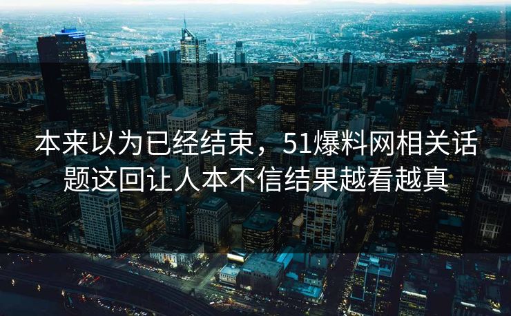 本来以为已经结束,51爆料网相关话题这回让人本不信结果越看越真 本来以为已经结束,51爆料网相关话题这回让人本不信结果越看越真